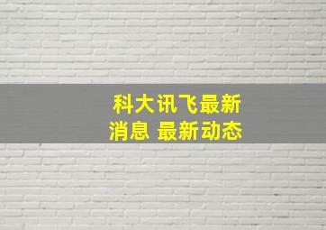 科大讯飞最新消息 最新动态